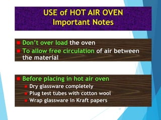  Before placing in hot air oven
 Dry glassware completely
 Plug test tubes with cotton wool
 Wrap glassware in Kraft papers
 Don’t over load the oven
 To allow free circulation of air between
the material
USE of HOT AIR OVEN
Important Notes
17
 