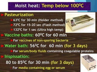 Moist heat: Temp below 1000C
 Pasteurization
630C for 30 min (Holder method)
720C for 15-20 sec (Flash method)
1320C for 1 sec (Ultra high temp)
 Vaccine baths: 600C for 60 min
For vaccines of non-sporing bacteria
 Water bath: 560C for 60 min (for 3 days)
For serum/body fluids containing coagulable proteins
 Inspissation:
80 to 850C for 30 min (for 3 days)
 For media containing egg or serum
23
 