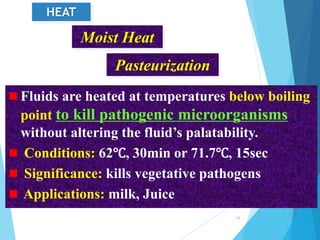 HEAT
Moist Heat
 Fluids are heated at temperatures below boiling
point to kill pathogenic microorganisms
without altering the fluid’s palatability.
 Conditions: 62℃, 30min or 71.7℃, 15sec
 Significance: kills vegetative pathogens
 Applications: milk, Juice
Pasteurization
24
 