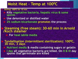Moist Heat - Temp at 1000C
 Boiling: 1000C for 10 min
 Kills vegetative bacteria, hepatic virus & some
spores
 Use deionized or distilled water
 2% sodium bicarbonate promotes the process
 Steaming (free steam): 30-60 min in Arnold
/Koch steamer
 For heat labile media
 Tyndallisation (intermittent sterilization): 1000C,
30 min, 3 days
 Nutrient media & media containing sugars or gelatin
 I day all vegetative bacteria are killed. On II & III day
spores that germinate are killed 25
 