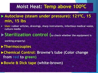 Moist Heat: Temp above 1000C
 Autoclave (steam under pressure): 1210C, 15
min, 15 lbs
 Uses: rubber articles, dressings, sharp instruments, infectious medical waste,
culture media
Sterilization control (to check whether the equipment is
working properly)
Thermocouples
Chemical Control: Browne’s tube (Color change
from red to green)
Bowie & Dick tape (white-brown)
26
 