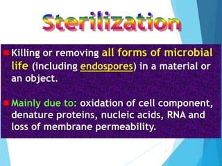  Killing or removing all forms of microbial
life (including endospores) in a material or
an object.
 Mainly due to: oxidation of cell component,
denature proteins, nucleic acids, RNA and
loss of membrane permeability.
3
 