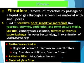 Filtration: Removal of microbes by passage of
a liquid or gas through a screen like material with
small pores.
 Used to sterilize heat sensitive materials like
vaccines, enzymes, antibiotics, and some culture media,
serum, carbohydrates solution, filtrates of toxins &
bacteriophages, in water bacteriology, in examination of
Schistosoma eggs
 Earthenware candles
 Unglazed ceramic & diatomaceous earth filters
 e.g. Chamberland filters, Doulton filters
 Asbestos filter: Seitz, Carlson, Sterimat
 Sintered glass filter
33
 