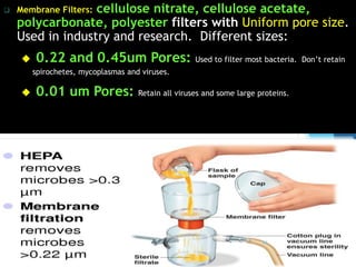  Membrane Filters: cellulose nitrate, cellulose acetate,
polycarbonate, polyester filters with Uniform pore size.
Used in industry and research. Different sizes:
 0.22 and 0.45um Pores: Used to filter most bacteria. Don’t retain
spirochetes, mycoplasmas and viruses.
 0.01 um Pores: Retain all viruses and some large proteins.
34
 