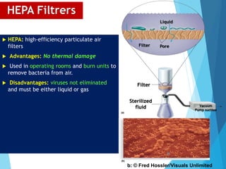 HEPA Filtrers
 HEPA: high-efficiency particulate air
filters
 Advantages: No thermal damage
 Used in operating rooms and burn units to
remove bacteria from air.
 Disadvantages: viruses not eliminated
and must be either liquid or gas
Filter
Sterilized
fluid
(a)
Vacuum
Pump suction
Filter
Liquid
Pore
(b)
b: © Fred Hossler/Visuals Unlimited
36
 