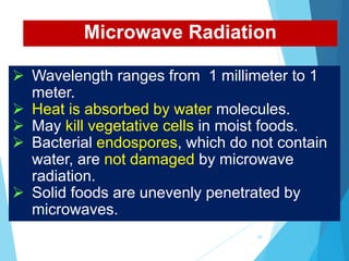  Wavelength ranges from 1 millimeter to 1
meter.
 Heat is absorbed by water molecules.
 May kill vegetative cells in moist foods.
 Bacterial endospores, which do not contain
water, are not damaged by microwave
radiation.
 Solid foods are unevenly penetrated by
microwaves.
Microwave Radiation
42
 
