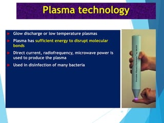 Plasma technology
 Glow discharge or low temperature plasmas
 Plasma has sufficient energy to disrupt molecular
bonds
 Direct current, radiofrequency, microwave power is
used to produce the plasma
 Used in disinfection of many bacteria
43
 