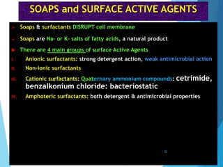SOAPS and SURFACE ACTIVE AGENTS
 Soaps & surfactants DISRUPT cell membrane
 Soaps are Na- or K- salts of fatty acids, a natural product
 There are 4 main groups of surface Active Agents
I. Anionic surfactants: strong detergent action, weak antimicrobial action
II. Non-ionic surfactants
III. Cationic surfactants: Quaternary ammonium compounds: cetrimide,
benzalkonium chloride: bacteriostatic
IV. Amphoteric surfactants: both detergent & antimicrobial properties
52
 