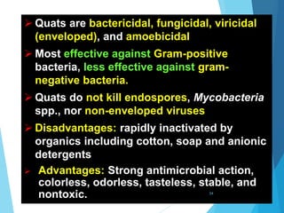  Quats are bactericidal, fungicidal, viricidal
(enveloped), and amoebicidal
 Most effective against Gram-positive
bacteria, less effective against gram-
negative bacteria.
 Quats do not kill endospores, Mycobacteria
spp., nor non-enveloped viruses
 Disadvantages: rapidly inactivated by
organics including cotton, soap and anionic
detergents
 Advantages: Strong antimicrobial action,
colorless, odorless, tasteless, stable, and
nontoxic. 54
 