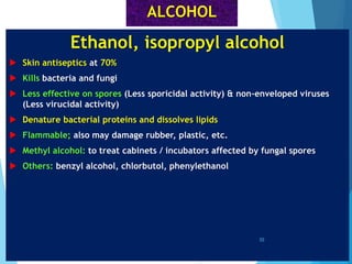 ALCOHOL
Ethanol, isopropyl alcohol
 Skin antiseptics at 70%
 Kills bacteria and fungi
 Less effective on spores (Less sporicidal activity) & non-enveloped viruses
(Less virucidal activity)
 Denature bacterial proteins and dissolves lipids
 Flammable; also may damage rubber, plastic, etc.
 Methyl alcohol: to treat cabinets / incubators affected by fungal spores
 Others: benzyl alcohol, chlorbutol, phenylethanol
55
 