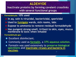ALDEHYDE
Inactivate proteins by forming covalent crosslinks
with several functional groups
 Formaldehyde: 10% used
 In aq. soln is virucidal, bactericidal, sporicidal
 Used to fumigate wards, sick rooms, labs
 Expose to ammonia to remove residual formaldehyde
 Has pungent strong smell, irritant to skin, eyes, mucus
membrane & toxic when inhaled
 Formaldehyde gas:
 Excellent disinfectant.
 Commonly used as formalin, a 37% aqueous solution.
 Formalin was used extensively to preserve biological
specimens and inactivate viruses and bacteria in
vaccines. 57
 