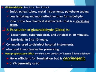  Glutaraldehyde: less toxic, less irritant
 Endotracheal tubes, metal instruments, polythene tubing
 Less irritating and more effective than formaldehyde.
 One of the few chemical disinfectants that is a sterilizing
agent.
 A 2% solution of glutaraldehyde (Cidex) is:
 Bactericidal, tuberculocidal, and viricidal in 10 minutes.
 Sporicidal in 3 to 10 hours.
 Commonly used to disinfect hospital instruments.
 Also used in mortuaries for preserving.
 Βeta-propiolactone (BPL): condensation product of ketane & formaldehyde
 More efficient for fumigation but is carcinogenic
 0.2% generally used 59
 