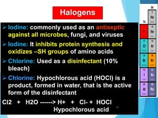Halogens
 Iodine: commonly used as an antiseptic
against all microbes, fungi, and viruses
 Iodine: It inhibits protein synthesis and
oxidizes –SH groups of amino acids
 Chlorine: Used as a disinfectant (10%
bleach)
 Chlorine: Hypochlorous acid (HOCl) is a
product, formed in water, that is the active
form of the disinfectant
Cl2 + H2O ------> H+ + Cl- + HOCl
Hypochlorous acid
61
 