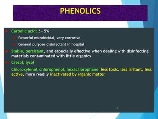 PHENOLICS
 Carbolic acid: 2 - 5%
 Powerful microbicidal, very corrosive
 General purpose disinfectant in hospital
 Stable, persistant, and especially effective when dealing with disinfecting
materials contaminated with little organics
 Cresol, lysol
 Chloroxylenol, chlorophenol, hexachlorophane less toxic, less irritant, less
active, more readily inactivated by organic matter
63
 