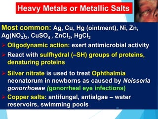 Heavy Metals or Metallic Salts
Most common: Ag, Cu, Hg (ointment), Ni, Zn,
Ag(NO3)2, CuSO4 , ZnCl2, HgCl2
 Oligodynamic action: exert antimicrobial activity
 React with sulfhydral (–SH) groups of proteins,
denaturing proteins
 Silver nitrate is used to treat Ophthalmia
neonatorum in newborns as caused by Neisseria
gonorrhoeae (gonorrheal eye infections)
 Copper salts: antifungal, antialgae – water
reservoirs, swimming pools 65
 