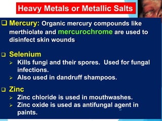 Heavy Metals or Metallic Salts
 Mercury: Organic mercury compounds like
merthiolate and mercurochrome are used to
disinfect skin wounds.
 Selenium
 Kills fungi and their spores. Used for fungal
infections.
 Also used in dandruff shampoos.
 Zinc
 Zinc chloride is used in mouthwashes.
 Zinc oxide is used as antifungal agent in
paints.
67
 
