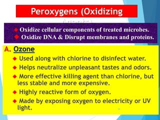Peroxygens (Oxidizing
Agents)
A. Ozone
 Used along with chlorine to disinfect water.
 Helps neutralize unpleasant tastes and odors.
 More effective killing agent than chlorine, but
less stable and more expensive.
 Highly reactive form of oxygen.
 Made by exposing oxygen to electricity or UV
light.
 Oxidize cellular components of treated microbes.
 Oxidize DNA & Disrupt membranes and proteins.
68
 