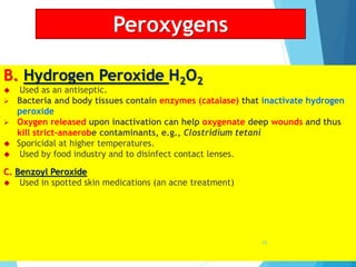 Peroxygens
B. Hydrogen Peroxide H2O2
 Used as an antiseptic.
 Bacteria and body tissues contain enzymes (catalase) that inactivate hydrogen
peroxide
 Oxygen released upon inactivation can help oxygenate deep wounds and thus
kill strict-anaerobe contaminants, e.g., Clostridium tetani
 Sporicidal at higher temperatures.
 Used by food industry and to disinfect contact lenses.
C. Benzoyl Peroxide
 Used in spotted skin medications (an acne treatment)
69
 