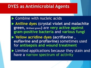 DYES as Antimicrobial Agents
 Combine with nucleic acids
 Aniline dyes (crystal violet and malachite
green, Brilliant green) are very active against
gram-positive bacteria and various fungi
 Yellow acridine dyes (acriflavine ,
euflavine and proflavine) sometimes used
for antisepsis and wound treatment
 Limited applications because they stain and
have a narrow spectrum of activity
71
 
