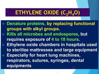  Denature proteins, by replacing functional
groups with alkyl groups.
 Kills all microbes and endospores, but
requires exposure of 4 to 18 hours.
 Ethylene oxide chambers in hospitals used
to sterilize mattresses and large equipment
 Especially for heart lung machines,
respirators, sutures, syringes, dental
equipments
ETHYLENE OXIDE (C2H4O)
72
 