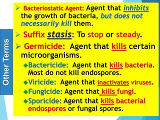 Other
Terms  Bacteriostatic Agent: Agent that inhibits
the growth of bacteria, but does not
necessarily kill them.
 Suffix stasis: To stop or steady.
 Germicide: Agent that kills certain
microorganisms.
Bactericide: Agent that kills bacteria.
Most do not kill endospores.
Viricide: Agent that inactivates viruses.
Fungicide: Agent that kills fungi.
Sporicide: Agent that kills bacterial
endospores or fungal spores.
8
 