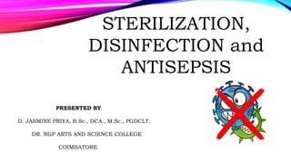 STERILIZATION,
DISINFECTION and
ANTISEPSIS
PRESENTED BY
D. JASMINE PRIYA, B.Sc., DCA., M.Sc., PGDCLT.
DR. NGP ARTS AND SCIENCE COLLEGE
COIMBATORE
 