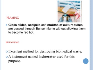 FLAMING
 Glass slides, scalpels and mouths of culture tubes
are passed through Bunsen flame without allowing them
to become red hot.
Incineration
 Excellent method for destroying biomedical waste.
 A instrument named incinerator used for this
purpose.
 