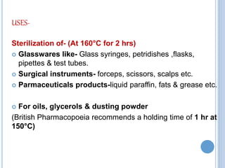 USES-
Sterilization of- (At 160°C for 2 hrs)
 Glasswares like- Glass syringes, petridishes ,flasks,
pipettes & test tubes.
 Surgical instruments- forceps, scissors, scalps etc.
 Parmaceuticals products-liquid paraffin, fats & grease etc.
 For oils, glycerols & dusting powder
(British Pharmacopoeia recommends a holding time of 1 hr at
150°C)
 