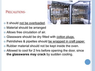 PRECAUTIONS-
 It should not be overloaded.
 Material should be arranged
 Allows free circulation of air.
 Glassware should be dry fitted with cotton plugs.
 Petridishes & pipettes should be wrapped in craft paper.
 Rubber material should not be kept inside the oven.
 Allowed to cool for 2 hrs before opening the door, since
the glasswares may crack by sudden cooling.
 
