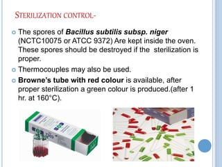 STERILIZATION CONTROL-
 The spores of Bacillus subtilis subsp. niger
(NCTC10075 or ATCC 9372) Are kept inside the oven.
These spores should be destroyed if the sterilization is
proper.
 Thermocouples may also be used.
 Browne’s tube with red colour is available, after
proper sterilization a green colour is produced.(after 1
hr. at 160°C).
 