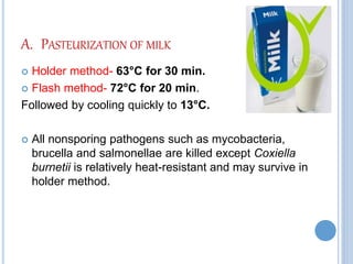 A. PASTEURIZATION OF MILK
 Holder method- 63°C for 30 min.
 Flash method- 72°C for 20 min.
Followed by cooling quickly to 13°C.
 All nonsporing pathogens such as mycobacteria,
brucella and salmonellae are killed except Coxiella
burnetii is relatively heat-resistant and may survive in
holder method.
 