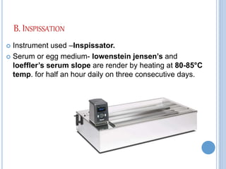 B. INSPISSATION
 Instrument used –Inspissator.
 Serum or egg medium- lowenstein jensen’s and
loeffler’s serum slope are render by heating at 80-85°C
temp. for half an hour daily on three consecutive days.
 