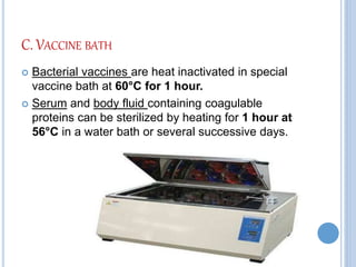 C. VACCINE BATH
 Bacterial vaccines are heat inactivated in special
vaccine bath at 60°C for 1 hour.
 Serum and body fluid containing coagulable
proteins can be sterilized by heating for 1 hour at
56°C in a water bath or several successive days.
 