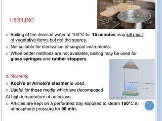 1.BOILING
 Boiling of the items in water at 100°C for 15 minutes may kill most
of vegetative forms but not the spores.
 Not suitable for sterilzation of surgical instruments.
 When better methods are not available, boiling may be used for
glass syringes and rubber stoppers.
2. Steaming
 Koch’s or Arnold’s steamer is used.
 Useful for those media which are decomposed
At high temperature of autoclave.
 Articles are kept on a perforated tray exposed to steam 100°C at
atmospheric pressure for 90 min.
 