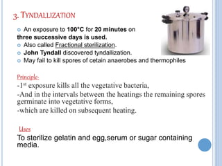 3. TYNDALLIZATION
 An exposure to 100°C for 20 minutes on
three successive days is used.
 Also called Fractional sterilization.
 John Tyndall discovered tyndallization.
 May fail to kill spores of cetain anaerobes and thermophiles
Principle-
-1st exposure kills all the vegetative bacteria,
-And in the intervals between the heatings the remaining spores
germinate into vegetative forms,
-which are killed on subsequent heating.
Uses
To sterilize gelatin and egg,serum or sugar containing
media.
 