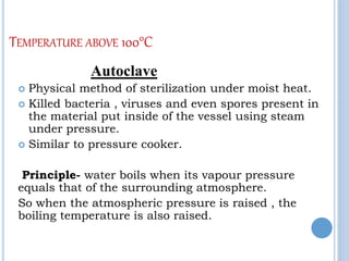 TEMPERATURE ABOVE 100°C
Autoclave
 Physical method of sterilization under moist heat.
 Killed bacteria , viruses and even spores present in
the material put inside of the vessel using steam
under pressure.
 Similar to pressure cooker.
Principle- water boils when its vapour pressure
equals that of the surrounding atmosphere.
So when the atmospheric pressure is raised , the
boiling temperature is also raised.
 
