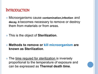 INTRODUCTION
 Microorganisms cause contamination,infection and
decay, it becomes necessary to remove or destroy
them from materials or from areas.
 This is the object of Sterilization.
 Methods to remove or kill microorganism are
known as Sterilization.
 The time requied for sterilization is inversely
proportional to the temperature of exposure and
can be expressed as Thermal death time.
 