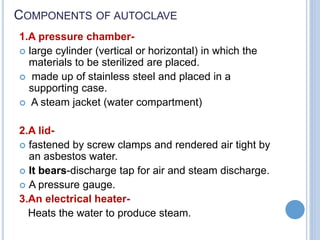 COMPONENTS OF AUTOCLAVE
1.A pressure chamber-
 large cylinder (vertical or horizontal) in which the
materials to be sterilized are placed.
 made up of stainless steel and placed in a
supporting case.
 A steam jacket (water compartment)
2.A lid-
 fastened by screw clamps and rendered air tight by
an asbestos water.
 It bears-discharge tap for air and steam discharge.
 A pressure gauge.
3.An electrical heater-
Heats the water to produce steam.
 