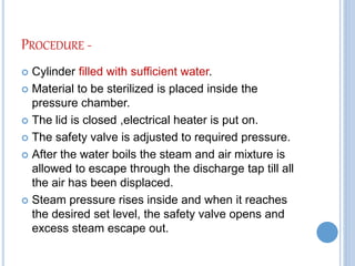 PROCEDURE -
 Cylinder filled with sufficient water.
 Material to be sterilized is placed inside the
pressure chamber.
 The lid is closed ,electrical heater is put on.
 The safety valve is adjusted to required pressure.
 After the water boils the steam and air mixture is
allowed to escape through the discharge tap till all
the air has been displaced.
 Steam pressure rises inside and when it reaches
the desired set level, the safety valve opens and
excess steam escape out.
 
