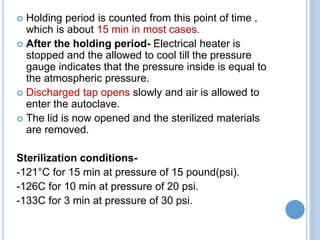  Holding period is counted from this point of time ,
which is about 15 min in most cases.
 After the holding period- Electrical heater is
stopped and the allowed to cool till the pressure
gauge indicates that the pressure inside is equal to
the atmospheric pressure.
 Discharged tap opens slowly and air is allowed to
enter the autoclave.
 The lid is now opened and the sterilized materials
are removed.
Sterilization conditions-
-121°C for 15 min at pressure of 15 pound(psi).
-126C for 10 min at pressure of 20 psi.
-133C for 3 min at pressure of 30 psi.
 