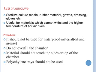 USES OF AUTOCLAVE-
 Sterilize culture media, rubber material, gowns, dressing,
gloves etc.
 Useful for materials which cannot withstand the higher
temperature of hot air oven.
Precautions-
 It should not be used for waterproof material(oil and
grease)
 Do not overfill the chamber.
 Material should not touch the sides or top of the
chamber.
 Polyethylene trays should not be used.
 