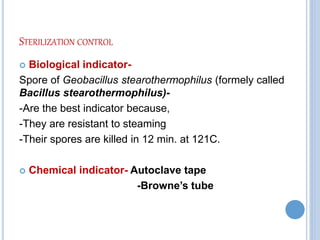 STERILIZATION CONTROL
 Biological indicator-
Spore of Geobacillus stearothermophilus (formely called
Bacillus stearothermophilus)-
-Are the best indicator because,
-They are resistant to steaming
-Their spores are killed in 12 min. at 121C.
 Chemical indicator- Autoclave tape
-Browne’s tube
 