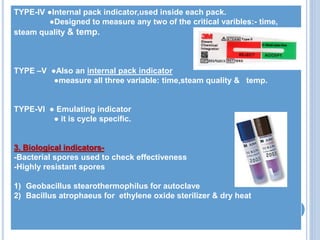 TYPE-IV ●Internal pack indicator,used inside each pack.
●Designed to measure any two of the critical varibles:- time,
steam quality & temp.
TYPE –V ●Also an internal pack indicator
●measure all three variable: time,steam quality & temp.
TYPE-VI ● Emulating indicator
● it is cycle specific.
3. Biological indicators-
-Bacterial spores used to check effectiveness
-Highly resistant spores
1) Geobacillus stearothermophilus for autoclave
2) Bacillus atrophaeus for ethylene oxide sterilizer & dry heat
 