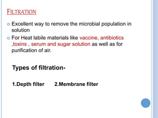 FILTRATION
 Excellent way to remove the microbial population in
solution
 For Heat labile materials like vaccine, antibiotics
,toxins , serum and sugar solution as well as for
purification of air.
Types of filtration-
1.Depth filter 2.Membrane filter
 