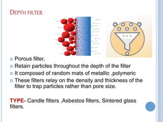 DEPTH FILTER
 Porous filter,
 Retain particles throughout the depth of the filter
 It composed of random mats of metallic ,polymeric
 These filters relay on the density and thickness of the
filter to trap particles rather than pore size.
TYPE- Candle filters ,Asbestos filters, Sintered glass
filters.
 