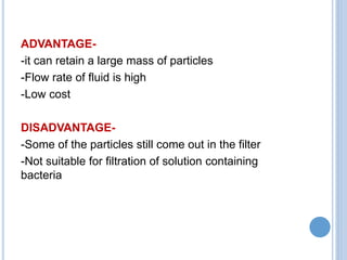 ADVANTAGE-
-it can retain a large mass of particles
-Flow rate of fluid is high
-Low cost
DISADVANTAGE-
-Some of the particles still come out in the filter
-Not suitable for filtration of solution containing
bacteria
 