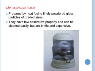 2.SINTERED GLASS FILTERS
 Prepared by heat fusing finely powdered glass
particles of graded sizes.
 They have low absorptive property and can be
cleaned easily, but are brittle and expensive.
 