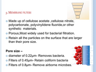 3. MEMBRANE FILTERS
 Made up of cellulose acetate ,cellulose nitrate,
polycarbonate, polyvinylidene fluoride,or other
synthetic materials.
 Porous,Most widely used for bacterial filtration.
 Retain all the particles on the surface that are larger
than their pore size.
Pore size –
 diameter of 0.22µm- Removes bacteria.
 Filters of 0.45µm- Retain coliform bacteria
 Filters of 0.8µm- Remove airborne microbes.
 