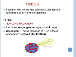 RADIATION
 Radiation kills germs that can cause disease and
neutralizes other harmful organisms.
TYPES-
1. IONIZING RADIATION-
 It includes x-rays, gamma rays, cosmic rays.
 Mechanism- it cross breakage of DNA without
temperature rise(cold sterilization).
 