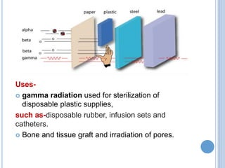 Uses-
 gamma radiation used for sterilization of
disposable plastic supplies,
such as-disposable rubber, infusion sets and
catheters.
 Bone and tissue graft and irradiation of pores.
 